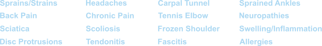 Sprains/Strains Back Pain Sciatica Disc Protrusions Headaches Chronic Pain Scoliosis Tendonitis Carpal Tunnel Tennis Elbow Frozen Shoulder Fascitis Sprained Ankles Neuropathies Swelling/Inflammation Allergies